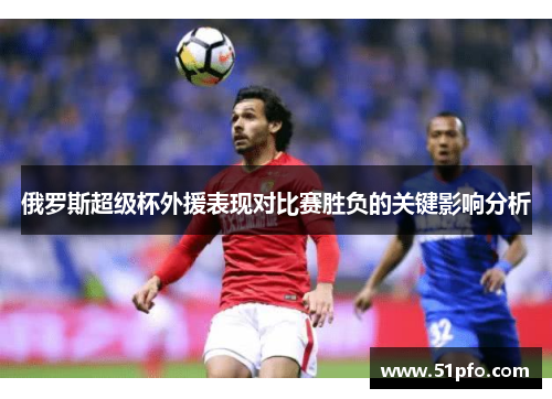 俄罗斯超级杯外援表现对比赛胜负的关键影响分析