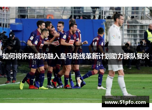 如何将怀森成功融入皇马防线革新计划助力球队复兴