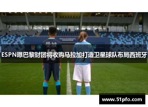 ESPN曝巴黎财团将收购马拉加打造卫星球队布局西班牙