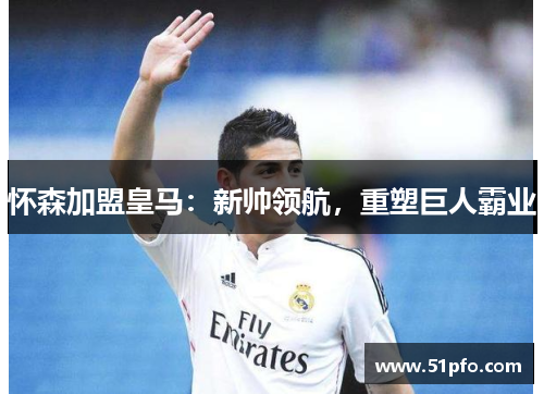 怀森加盟皇马：新帅领航，重塑巨人霸业
