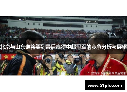 北京与山东谁将笑到最后赢得中超冠军的竞争分析与展望