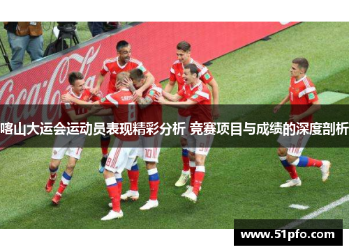 喀山大运会运动员表现精彩分析 竞赛项目与成绩的深度剖析