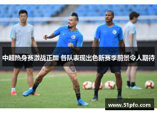 中超热身赛激战正酣 各队表现出色新赛季前景令人期待