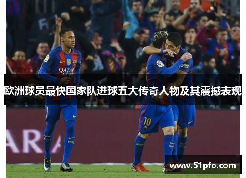 欧洲球员最快国家队进球五大传奇人物及其震撼表现