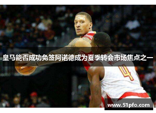 皇马能否成功免签阿诺德成为夏季转会市场焦点之一